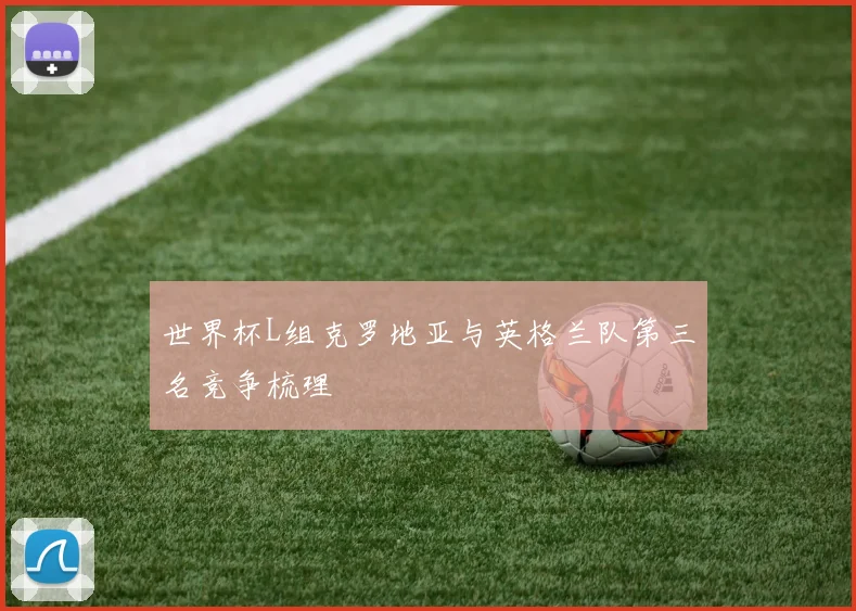 世界杯L组克罗地亚与英格兰队第三名竞争梳理