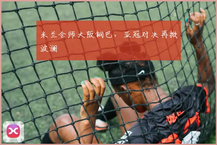 米兰会师大阪钢巴,亚冠对决再掀波澜