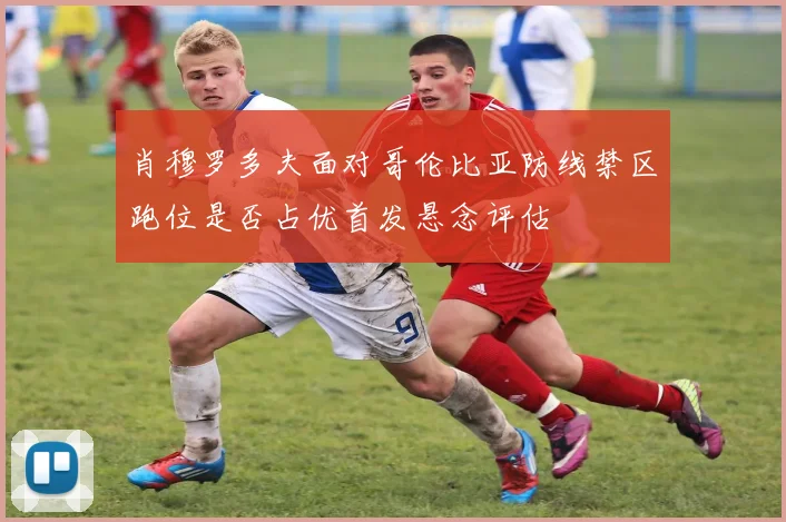 肖穆罗多夫面对哥伦比亚防线禁区跑位是否占优首发悬念评估