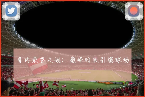 鲁内荣誉之战：巅峰对决引爆球场