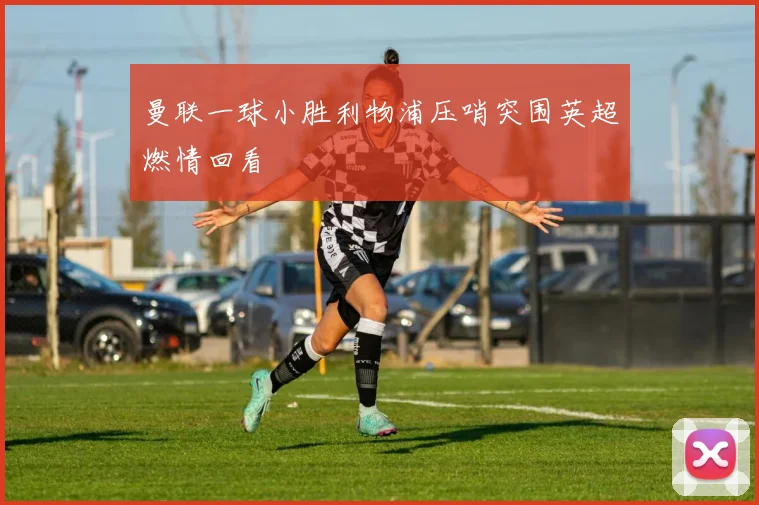 曼联一球小胜利物浦压哨突围英超燃情回看