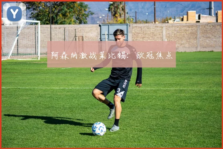 阿森纳激战莱比锡：欧冠焦点
