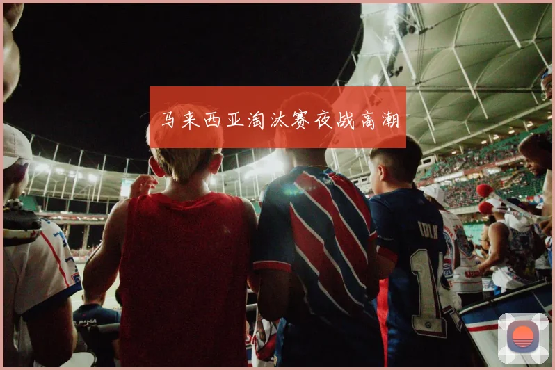 马来西亚淘汰赛夜战高潮