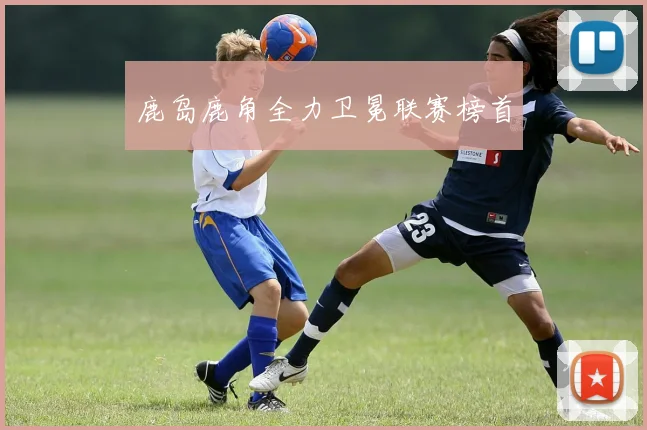 鹿岛鹿角全力卫冕联赛榜首