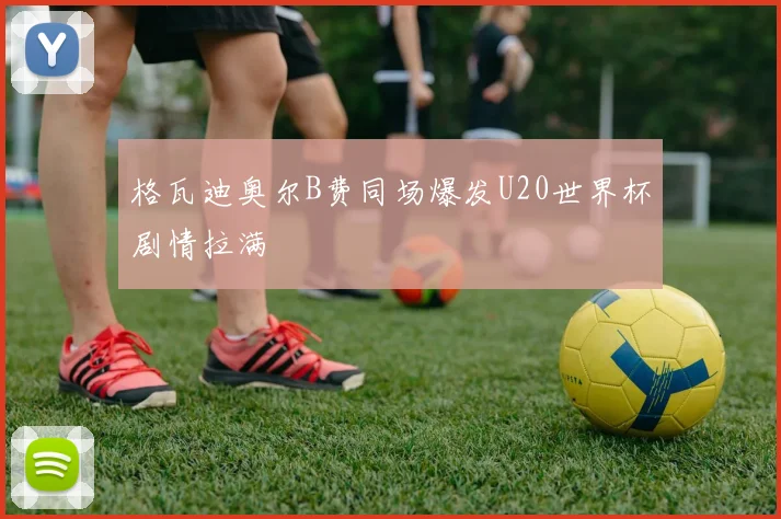 格瓦迪奥尔B费同场爆发U20世界杯剧情拉满