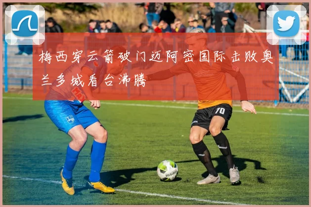 梅西穿云箭破门迈阿密国际击败奥兰多城看台沸腾
