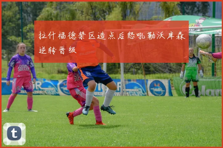 拉什福德禁区造点后怒吼勒沃库森逆转晋级
