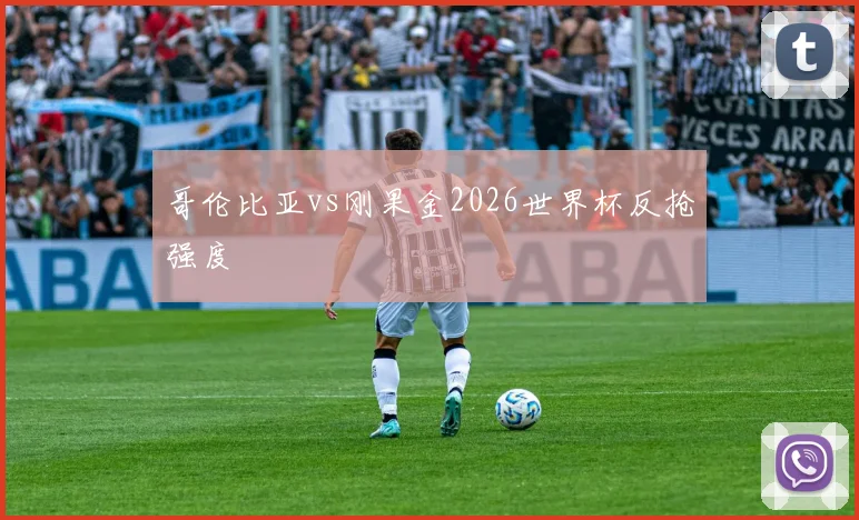 哥伦比亚vs刚果金2026世界杯反抢强度