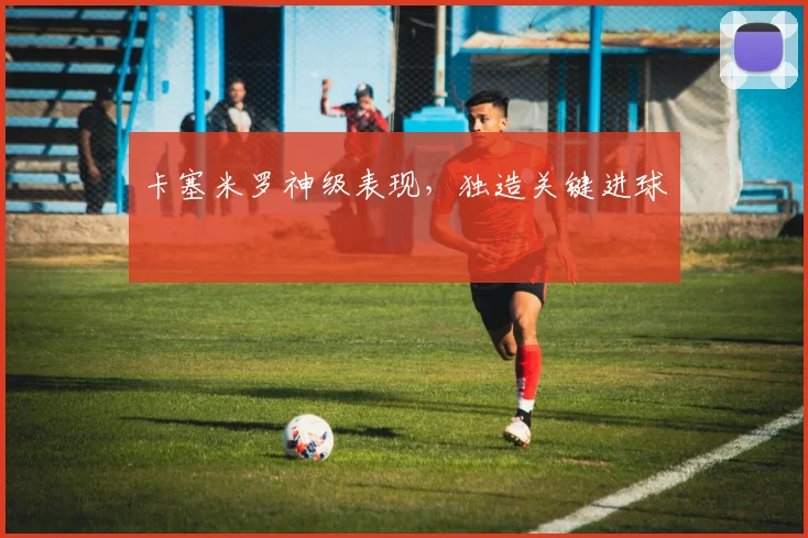 卡塞米罗神级表现，独造关键进球