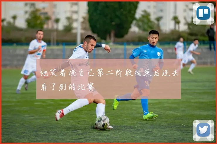 他笑着说自己第二阶段结束后还去看了别的比赛