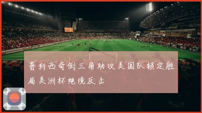 普利西奇倒三角助攻美国队锁定胜局美洲杯绝境反击