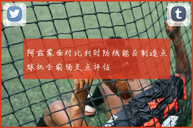 阿兹蒙面对比利时防线能否制造点球机会前场支点评估