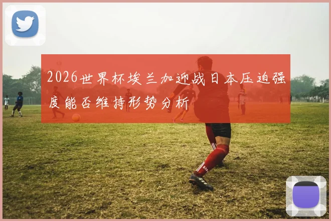 2026世界杯埃兰加迎战日本压迫强度能否维持形势分析