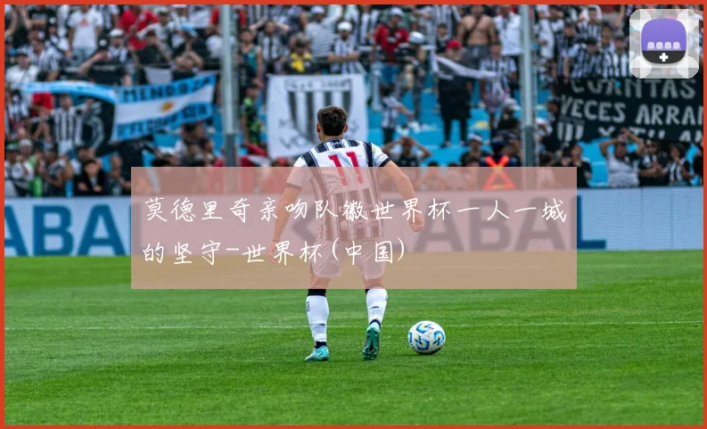 莫德里奇亲吻队徽世界杯一人一城的坚守-世界杯(中国)