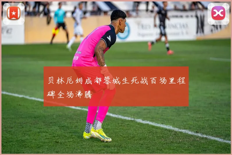 贝林厄姆成都蓉城生死战百场里程碑全场沸腾