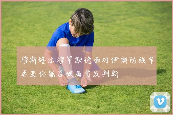 穆斯塔法穆罕默德面对伊朗防线节奏变化能否破局首发判断