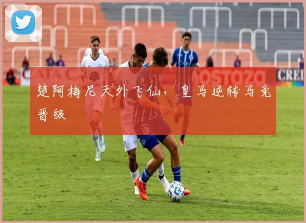 楚阿梅尼天外飞仙，皇马逆转马竞晋级
