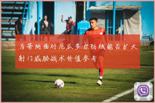 马蒂纳面对厄瓜多尔防线能否扩大射门威胁战术价值参考