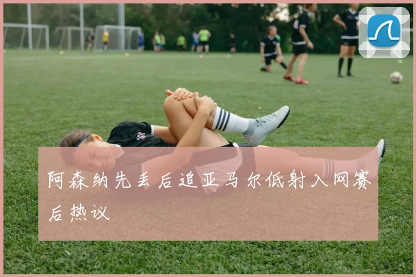 阿森纳先丢后追亚马尔低射入网赛后热议