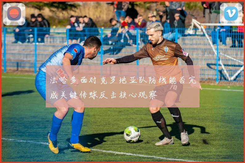法哈多面对克罗地亚队防线能否完成关键传球反击核心观察