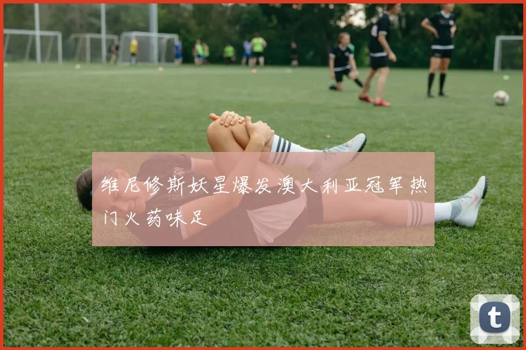 维尼修斯妖星爆发澳大利亚冠军热门火药味足