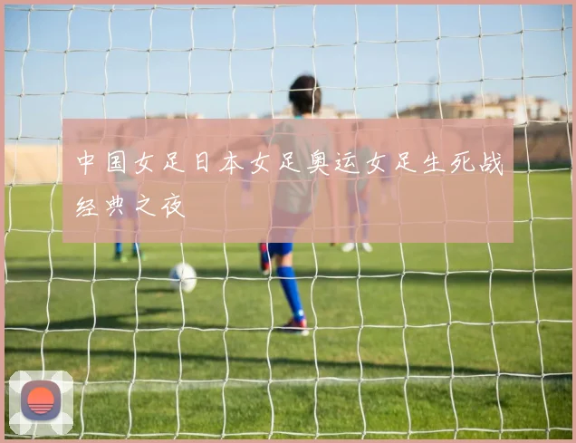 中国女足日本女足奥运女足生死战经典之夜