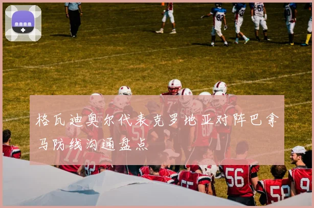 格瓦迪奥尔代表克罗地亚对阵巴拿马防线沟通盘点