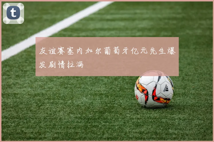 友谊赛塞内加尔葡萄牙亿元先生爆发剧情拉满