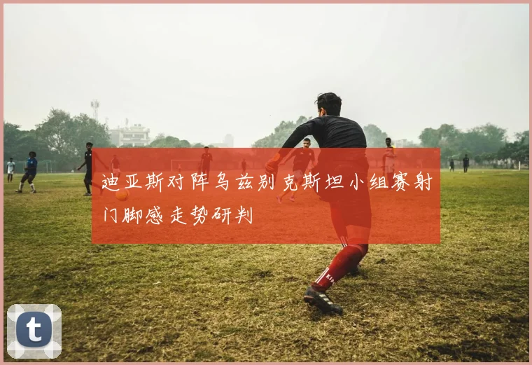 迪亚斯对阵乌兹别克斯坦小组赛射门脚感走势研判