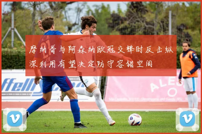 摩纳哥与阿森纳欧冠交锋时反击纵深利用有望决定防守容错空间