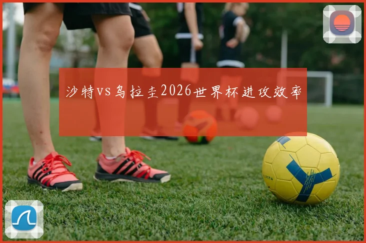 沙特vs乌拉圭2026世界杯进攻效率