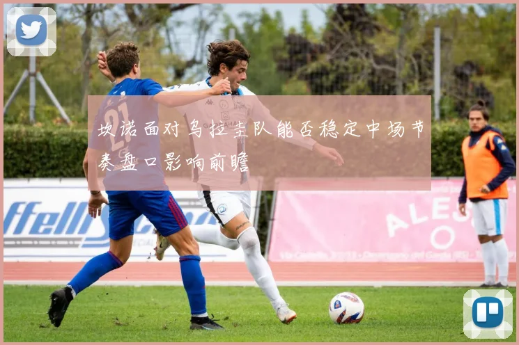 坎诺面对乌拉圭队能否稳定中场节奏盘口影响前瞻
