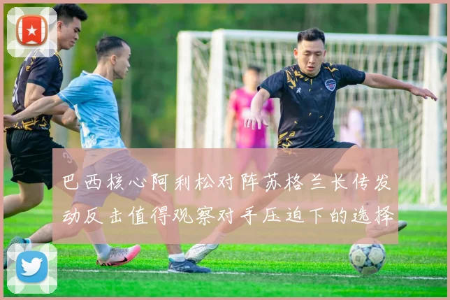 巴西核心阿利松对阵苏格兰长传发动反击值得观察对手压迫下的选择