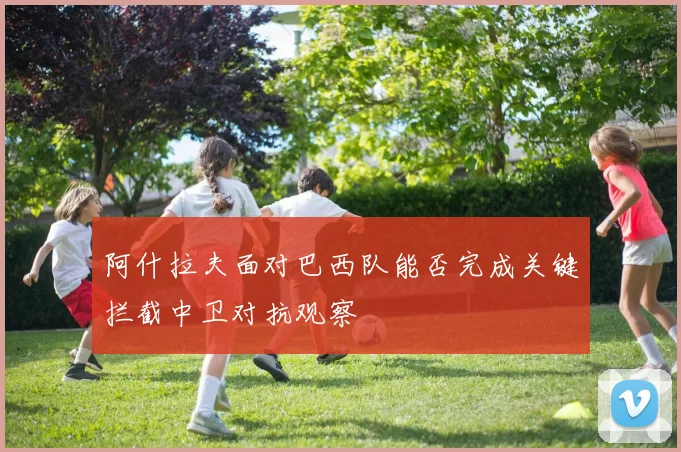 阿什拉夫面对巴西队能否完成关键拦截中卫对抗观察
