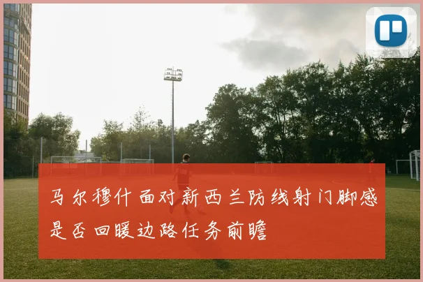 马尔穆什面对新西兰防线射门脚感是否回暖边路任务前瞻