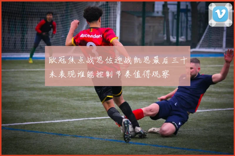 欧冠焦点战恩佐迎战凯恩最后三十米表现谁能控制节奏值得观察