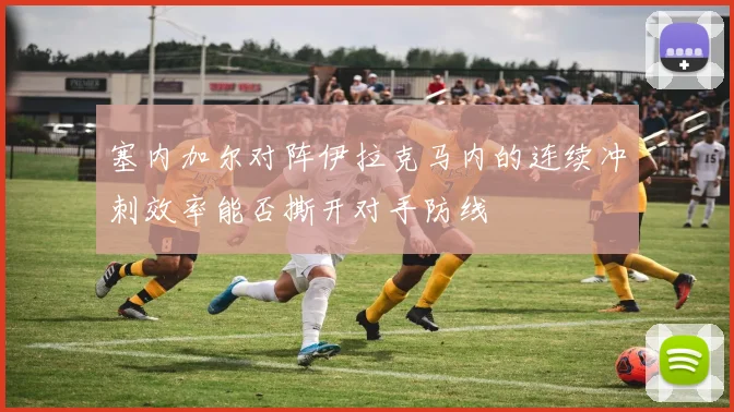 塞内加尔对阵伊拉克马内的连续冲刺效率能否撕开对手防线
