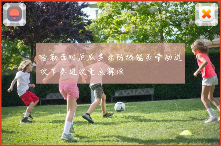 哈勒面对厄瓜多尔防线能否带动进攻节奏进攻重点解读