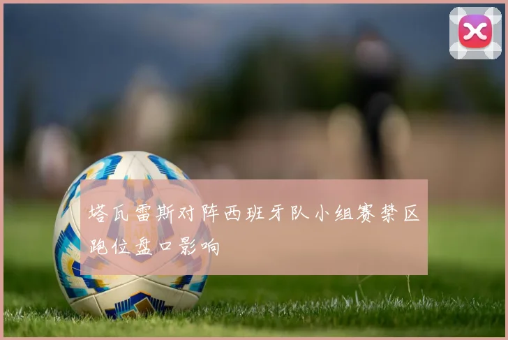 塔瓦雷斯对阵西班牙队小组赛禁区跑位盘口影响