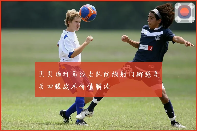 贝贝面对乌拉圭队防线射门脚感是否回暖战术价值解读