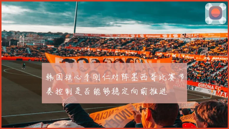 韩国核心李刚仁对阵墨西哥比赛节奏控制是否能够稳定向前推进