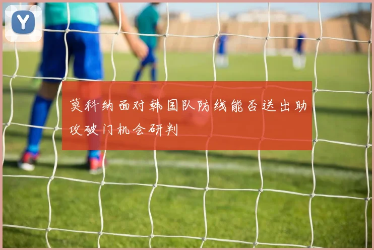 莫科纳面对韩国队防线能否送出助攻破门机会研判