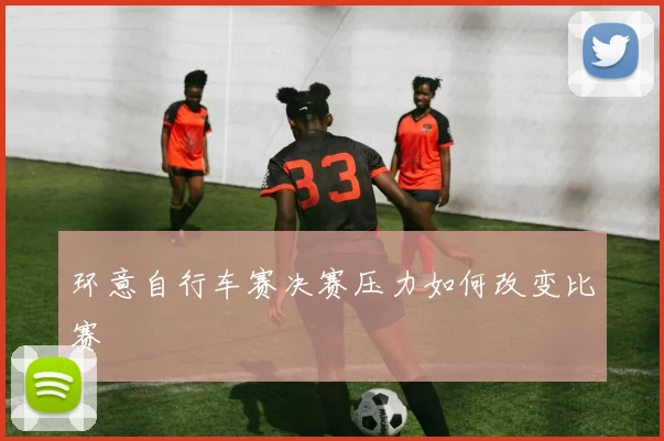 环意自行车赛决赛压力如何改变比赛