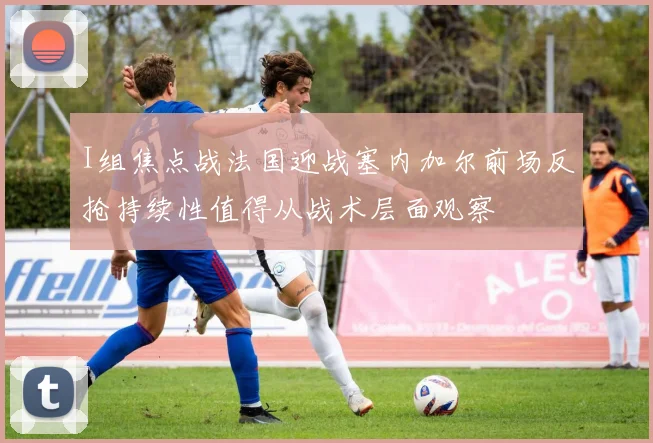 I组焦点战法国迎战塞内加尔前场反抢持续性值得从战术层面观察