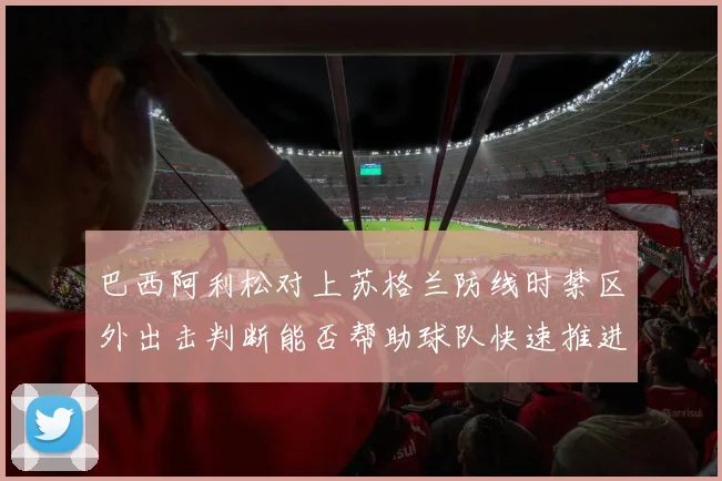 巴西阿利松对上苏格兰防线时禁区外出击判断能否帮助球队快速推进
