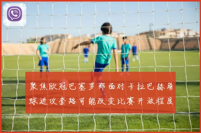 聚焦欧冠巴塞罗那面对卡拉巴赫角球进攻套路可能改变比赛开放程度