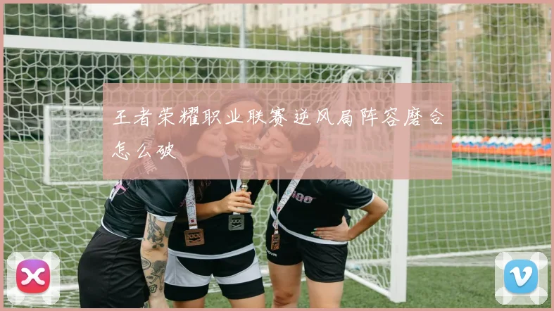 王者荣耀职业联赛逆风局阵容磨合怎么破