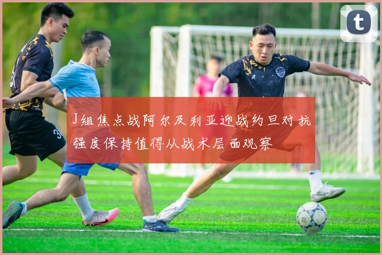 J组焦点战阿尔及利亚迎战约旦对抗强度保持值得从战术层面观察