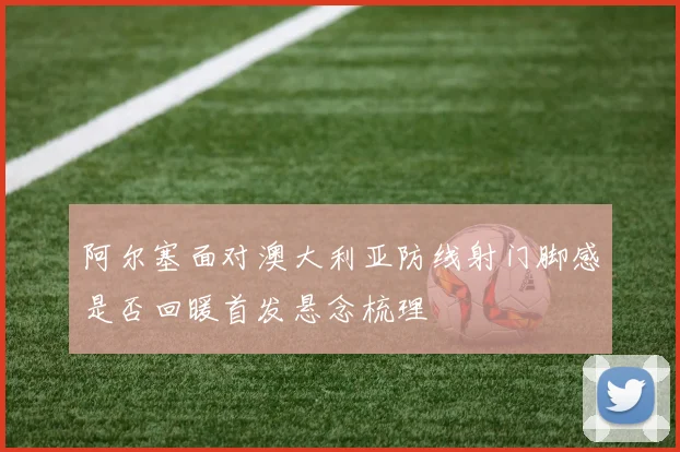 阿尔塞面对澳大利亚防线射门脚感是否回暖首发悬念梳理