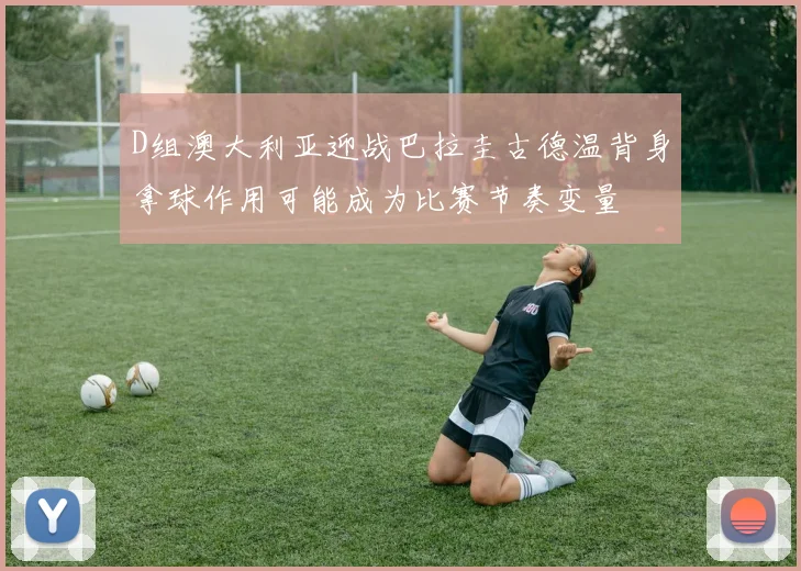 D组澳大利亚迎战巴拉圭古德温背身拿球作用可能成为比赛节奏变量